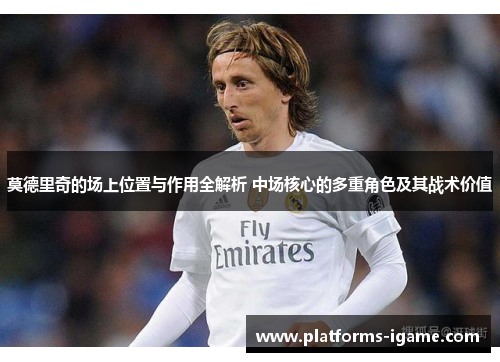 莫德里奇的场上位置与作用全解析 中场核心的多重角色及其战术价值