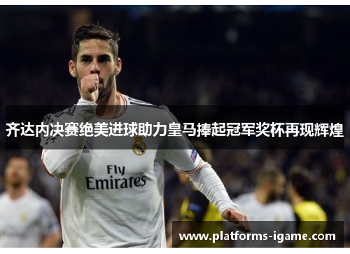 齐达内决赛绝美进球助力皇马捧起冠军奖杯再现辉煌