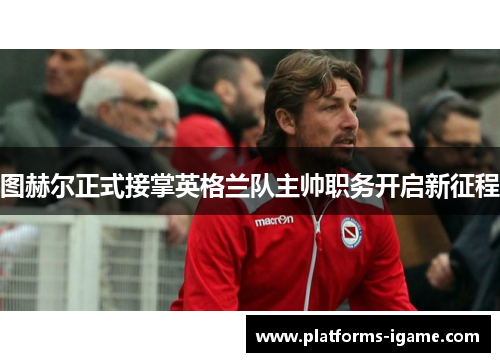 图赫尔正式接掌英格兰队主帅职务开启新征程