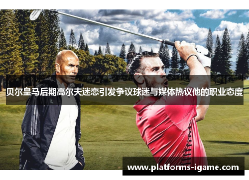 贝尔皇马后期高尔夫迷恋引发争议球迷与媒体热议他的职业态度