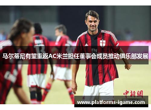 马尔蒂尼有望重返AC米兰担任董事会成员推动俱乐部发展