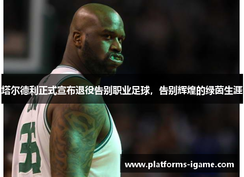 塔尔德利正式宣布退役告别职业足球，告别辉煌的绿茵生涯